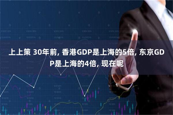 上上策 30年前, 香港GDP是上海的5倍, 东京GDP是上海的4倍, 现在呢