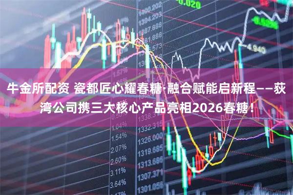 牛金所配资 瓷都匠心耀春糖·融合赋能启新程——荻湾公司携三大核心产品亮相2026春糖！