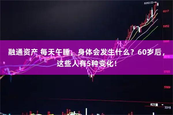 融通资产 每天午睡，身体会发生什么？60岁后，这些人有5种变化！