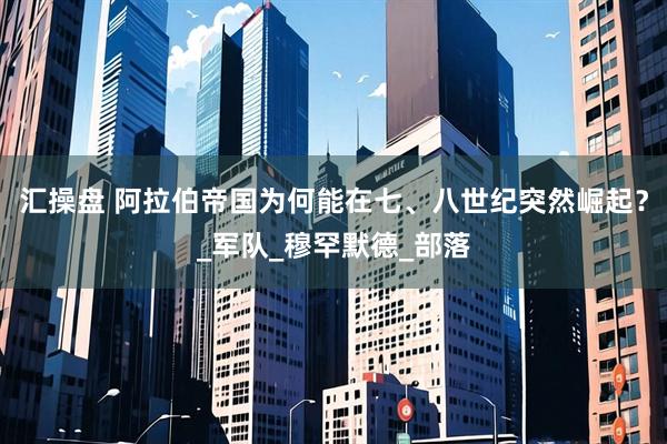 汇操盘 阿拉伯帝国为何能在七、八世纪突然崛起？_军队_穆罕默德_部落