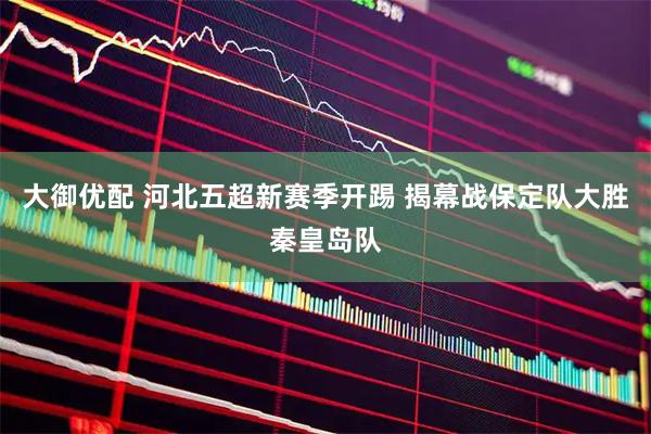大御优配 河北五超新赛季开踢 揭幕战保定队大胜秦皇岛队