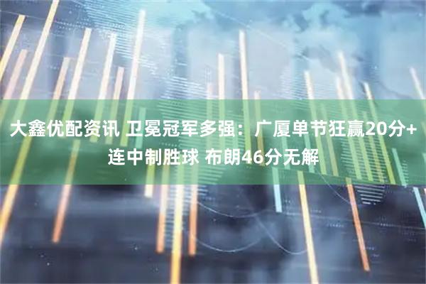 大鑫优配资讯 卫冕冠军多强：广厦单节狂赢20分+连中制胜球 布朗46分无解