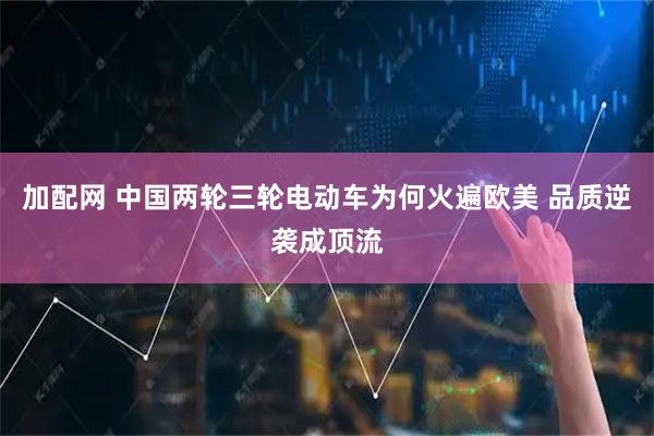 加配网 中国两轮三轮电动车为何火遍欧美 品质逆袭成顶流