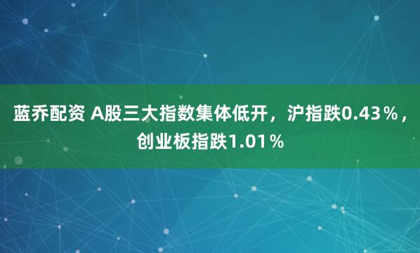 蓝乔配资 A股三大指数集体低开，沪指跌0.43％，创业板指跌1.01％