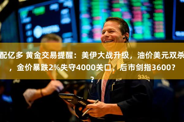 配亿多 黄金交易提醒：美伊大战升级，油价美元双杀，金价暴跌2%失守4000关口，后市剑指3600？