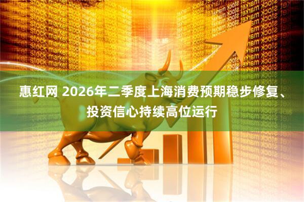 惠红网 2026年二季度上海消费预期稳步修复、投资信心持续高位运行