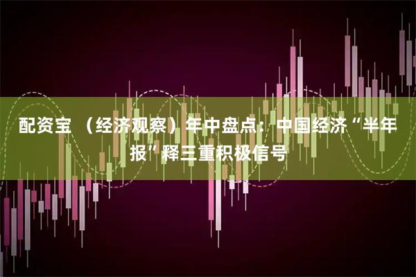 配资宝 （经济观察）年中盘点：中国经济“半年报”释三重积极信号