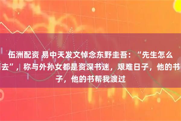 伍洲配资 易中天发文悼念东野圭吾：“先生怎么能弃我而去”，称与外孙女都是资深书迷，艰难日子，他的书帮我渡过